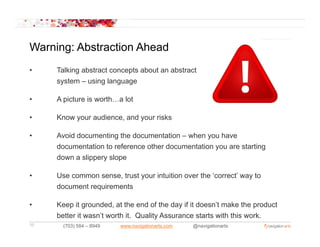Warning: Abstraction Ahead
•    Talking abstract concepts about an abstract
     system – using language

•    A picture is worth…a lot

•    Know your audience, and your risks

•    Avoid documenting the documentation – when you have
                       g                          y
     documentation to reference other documentation you are starting
     down a slippery slope

•    Use common sense, trust your intuition over the ‘correct’ way to
     document requirements

•    Keep it grounded, at the end of the day if it doesn’t make the product
     better it wasn’t worth it. Quality Assurance starts with this work.
10     (703) 584 – 8949   www.navigationarts.com   @navigationarts
 