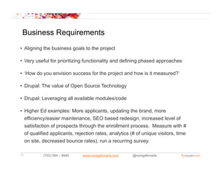 Business Requirements
• Aligning the business goals to the project

• Very useful for prioritizing functionality and defining phased approaches

• ‘How do you envision success for the project and how is it measured?’
   How                                                       measured?

• Drupal: The value of Open Source Technology

• Drupal: Leveraging all available modules/code

• Higher Ed examples: More applicants, updating the brand, more
  efficiency/easier maintenance, SEO based redesign, i
   ffi i     /   i     i t               b    d d i         increased l
                                                                    d level of
                                                                           l f
  satisfaction of prospects through the enrollment process. Measure with #
  of qualified applicants, rejection rates, analytics (# of unique visitors, time
  on site, decreased bounce rates), run a recurring survey.

12         (703) 584 – 8949   www.navigationarts.com   @navigationarts
 