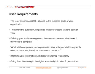 User Requirements
• The User Experience (UX) – aligned to the business goals of your
  organization

• Think from the outside in, empathize with your website visitor’s point of
  view
   i

• Defining your audience segments, their needs/concerns, what tasks do
  they need to complete

• ‘What relationship does your organization have with your visitor segments
  (donors, members, investors, consumers, partners)?’
                                            partners)?

• Informing your Information Architecture / Sitemap / Taxonomy

• Going from the analog to the digital, eventually into roles & permissions

13        (703) 584 – 8949   www.navigationarts.com   @navigationarts
 