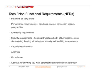 Tech / Non Functional Requirements (NFRs)
 • Be afraid, be very afraid

 • Performance requirements – baselines, internet connection speeds,
   geographies

 • A il bilit requirements
   Availability   i     t

 • Security requirements – keeping Drupal patched! SQL injections, cross
   site scripting, hosting infrastructure security vulnerability assessments
        scripting                         security,

 • Capacity requirements

 • Analytics

 • Compliance

 • A bucket for anything you want other technical stakeholders to review
20         (703) 584 – 8949    www.navigationarts.com   @navigationarts
 