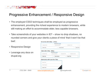 Progressive Enhancement / Responsive Design
• The employed CSS3 techniques shall be employed as progressive
  enhancement, providing the richest experience to modern browsers, while
  still making an effort to accommodate older, less capable browsers.

• T k screenshots of your websites in IE7 – show no d
  Take        h t f          b it i           h       drop shadows, no
                                                             h d
  rounded corners and give your clients a piece of mind ‘that it won’t be that
  bad’.

• Responsive Design

• Leverage any docs on
  drupal.org




22        (703) 584 – 8949   www.navigationarts.com   @navigationarts
 