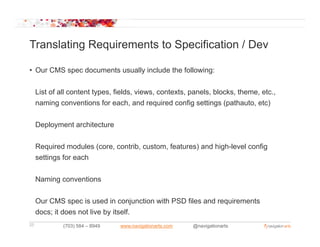 Translating Requirements to Specification / Dev

• Our CMS spec documents usually include the following:


     List of all content types, fields, views, contexts, panels, blocks, theme, etc.,
     naming conventions for each, and required config settings (pathauto, etc)


     Deployment architecture


     Required modules (core, contrib, custom, features) and high-level config
     settings for each


     Naming conventions

     Our CMS spec is used in conjunction with PSD files and requirements
     docs; it does not live by itself.
25            (703) 584 – 8949   www.navigationarts.com   @navigationarts
 