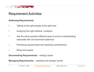 Requirement Activities
Gathering Requirements

•      Talking to the right people at the right time

•      Analyzing the right artifacts / analytics

•      Ask the same question different ways to ensure understanding
       especially with non-technical audiences.
         p      y

•      Prioritizing requirements and resolving contradictions

•      Rinse and repeat
       Ri      d      t

Documenting Requirements – writing it down

Managing Requirements – updating and change control

27       (703) 584 – 8949   www.navigationarts.com     @navigationarts
 