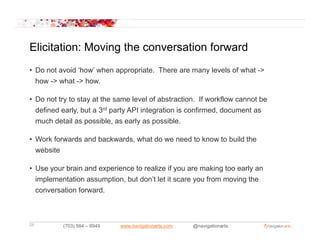 Elicitation: Moving the conversation forward
• Do not avoid ‘how’ when appropriate. There are many levels of what ->
  how -> what -> how.

• Do not try to stay at the same level of abstraction. If workflow cannot be
  d fi d early, b t a 3rd party API i t
  defined     l but           t     integration is confirmed, d
                                           ti i       fi   d document as
                                                                       t
  much detail as possible, as early as possible.

• Work forwards and backwards what do we need to know to build the
                    backwards,
  website

• Use your brain and experience to realize if you are making too early an
  implementation assumption, but don’t let it scare you from moving the
  conversation forward.



28        (703) 584 – 8949   www.navigationarts.com   @navigationarts
 
