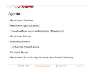 Agenda
• Requirements Overview

• Requirement Types & Samples

• Translating Requirements to Specification / Development

• Requirement Activities

• Drupal Requirements

• The Business Analyst & Drupal

• Functional Re-use

• Requirements & Contributing back to the Open Source Community
                            g                                 y


3         (703) 584 – 8949   www.navigationarts.com   @navigationarts
 