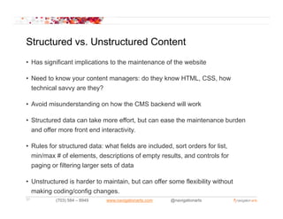 Structured vs. Unstructured Content
           vs
• Has significant implications to the maintenance of the website

• Need to know your content managers: do they know HTML, CSS, how
  technical savvy are they?

• Avoid misunderstanding on how the CMS backend will work

• Structured data can take more effort, but can ease the maintenance burden
                                        ,
  and offer more front end interactivity.

• Rules for structured data: what fields are included, sort orders for list,
  min/max # of elements, descriptions of empty results, and controls for
  paging or filtering larger sets of data

• Unstructured is harder to maintain, but can offer some flexibility without
  making coding/config changes.
31         (703) 584 – 8949   www.navigationarts.com   @navigationarts
 