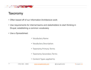 Taxonomy
• Often based off of our Information Architecture work

• Use requirements for internal teams and stakeholders to start thinking in
  Drupal, establishing a common vocabulary

• Use a Spreadsheet:

                             • Vocabulary Name
                                        y

                             • Vocabulary Description

                             • T
                               Taxonomy Primary Terms
                                        Pi      T

                             • Taxonomy Secondary Terms

                             • Content Types applied to

34        (703) 584 – 8949      www.navigationarts.com    @navigationarts
 