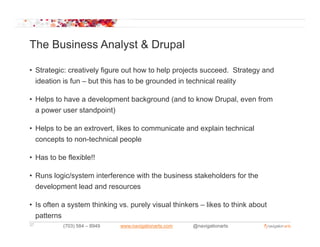The Business Analyst & Drupal

• Strategic: creatively figure out how to help projects succeed. Strategy and
  ideation is fun – but this has to be grounded in technical reality

• Helps to have a development background (and to know Drupal, even from
  a power user standpoint)
                t d i t)

• Helps to be an extrovert, likes to communicate and explain technical
  concepts to non-technical people
              non technical

• Has to be flexible!!

• Runs logic/system interference with the business stakeholders for the
  development lead and resources

• Is often a system thinking vs. purely visual thinkers – likes to think about
  patterns
37         (703) 584 – 8949   www.navigationarts.com   @navigationarts
 