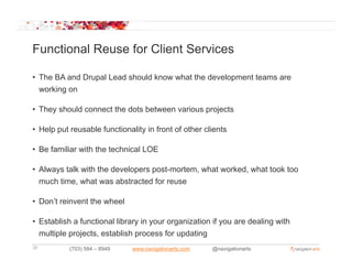Functional Reuse for Client Services

• The BA and Drupal Lead should know what the development teams are
  working on

• They should connect the dots between various projects

• Help put reusable functionality in front of other clients

• Be familiar with the technical LOE

• Always talk with the developers post-mortem, what worked, what took too
  much time, what was abstracted for reuse

• Don’t reinvent the wheel

• Establish a functional library in your organization if you are dealing with
  multiple projects, establish process for updating
38         (703) 584 – 8949   www.navigationarts.com   @navigationarts
 