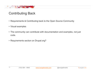 Contributing Back

• Requirements & Contributing back to the Open Source Community

• Visual examples

• The community can contribute with documentation and examples not just
                                                      examples,
  code.

• Requirements section on Drupal.org?
    q                        p     g




39       (703) 584 – 8949   www.navigationarts.com   @navigationarts
 