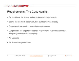 Requirements: The Case Against
• We don’t have the time or budget to document requirements

• Seems like too much paperwork, let’s build something already!

• Our project is too small to necessitate requirements

• Our project is too large to necessitate requirements (we will never know
  everything until we start developing)
      y    g                      p g)

• We use agile

• W like t change our minds
  We lik to h          i d




5         (703) 584 – 8949   www.navigationarts.com   @navigationarts
 