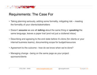 Requirements: The Case For
• Taking planning seriously, adding some formality, mitigating risk – meeting
  the formality of your clients/stakeholders

• Doesn’t assume we are all talking about the same thing or speaking the
  same l
       language, l
                 leaves a paper t il ( d not j t a cluttered i b )
                                 trail (and t just  l tt d inbox)

• Describing and agreeing to the end state before it’s done (for clients or your
  internal business teams) documenting scope for budget/resources
                    teams),

• Agreement to the outcome - how do we know when we’re done?

• Managing change - being on the same page as your project
  sponsors/clients




6         (703) 584 – 8949   www.navigationarts.com   @navigationarts
 