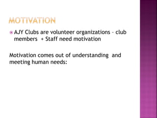  AJY Clubs are volunteer organizations – club
members + Staff need motivation
Motivation comes out of understanding and
meeting human needs:
 