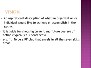 - An aspirational description of what an organization or
individual would like to achieve or accomplish in the
future.
- It is guide for choosing current and future courses of
action (typically 1-2 sentences)
- e.g. 1. To be a PF club that excels in all the seven skills
areas
 