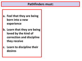 a. Feel that they are being
born into a new
experience
b. Learn that they are being
loved by the kind of
correction and discipline
they receive
c. Learn to discipline their
desires
Pathfinders must:
 