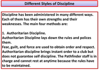 Discipline has been administered in many different ways.
Each of them has their own strengths and their
weaknesses. The main four methods are:
1. Authoritarian Discipline.
Authoritarian Discipline lays down the rules and polices
them.
Fear, guilt, and force are used to obtain order and respect.
Authoritarian discipline brings instant order to a club but
does not guarantee self discipline. The Pathfinder staff is in
charge and cannot rest at anytime because the rules have
to be maintained.
Different Styles of Discipline
 