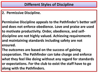 Different Styles of Discipline
2. Permissive Discipline.
Permissive Discipline appeals to the Pathfinder’s better self
and does not enforce obedience. Love and praise are used
to motivate productivity. Order, obedience, and self-
discipline are not highly valued. Achieving requirements
and maintaining standards including safety are not
ensured.
The outcomes are based on the success of gaining
cooperation. The Pathfinder can take charge and enforce
what they feel like doing without any regard for standards
or expectations. For the club to exist the staff have to go
along with the Pathfinders.
 