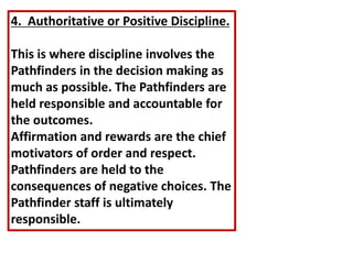 4. Authoritative or Positive Discipline.
This is where discipline involves the
Pathfinders in the decision making as
much as possible. The Pathfinders are
held responsible and accountable for
the outcomes.
Affirmation and rewards are the chief
motivators of order and respect.
Pathfinders are held to the
consequences of negative choices. The
Pathfinder staff is ultimately
responsible.
 
