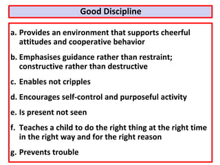 a. Provides an environment that supports cheerful
attitudes and cooperative behavior
b. Emphasises guidance rather than restraint;
constructive rather than destructive
c. Enables not cripples
d. Encourages self-control and purposeful activity
e. Is present not seen
f. Teaches a child to do the right thing at the right time
in the right way and for the right reason
g. Prevents trouble
Good Discipline
 