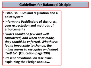 Guidelines for Balanced Disciple
•Establish Rules and regulation and a
point system.
•Inform the Pathfinders of the rules,
your expectation and methods of
enforcements
•“Rules should be few and well
considered, and when once made,
they should be enforced. Whether is
found impossible to change, the
minds learns to recognise and adapt
itself to” (Education page 290)
•Present devotional on discipline,
explaining the Pledge and Law.
 
