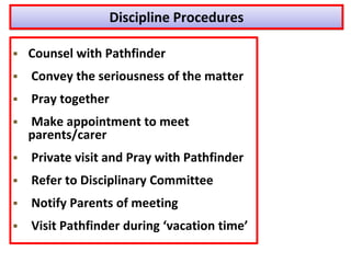 Discipline Procedures
 Counsel with Pathfinder
 Convey the seriousness of the matter
 Pray together
 Make appointment to meet
parents/carer
 Private visit and Pray with Pathfinder
 Refer to Disciplinary Committee
 Notify Parents of meeting
 Visit Pathfinder during ‘vacation time’
 