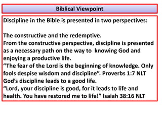 Discipline in the Bible is presented in two perspectives:
The constructive and the redemptive.
From the constructive perspective, discipline is presented
as a necessary path on the way to knowing God and
enjoying a productive life.
“The fear of the Lord is the beginning of knowledge. Only
fools despise wisdom and discipline”. Proverbs 1:7 NLT
God’s discipline leads to a good life.
“Lord, your discipline is good, for it leads to life and
health. You have restored me to life!” Isaiah 38:16 NLT
Biblical Viewpoint
 