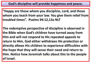“Happy are those whom you discipline, Lord, and those
whom you teach from your law. You give them relief from
troubled times”. Psalms 94:12,13a NLT
The redemptive perspective of discipline is observed in
the Bible when God’s children have turned away from
Him and will not respond to His repeated appeals to
return to Him. God either withdraws His protection or
directly allows His children to experience difficulties with
the hope that they will sense their need and return to
Him. Notice how Jeremiah talks about this to the people
of Israel.
God’s discipline will provide happiness and peace.
 