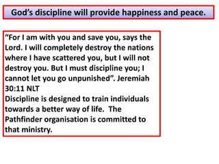 “For I am with you and save you, says the
Lord. I will completely destroy the nations
where I have scattered you, but I will not
destroy you. But I must discipline you; I
cannot let you go unpunished”. Jeremiah
30:11 NLT
Discipline is designed to train individuals
towards a better way of life. The
Pathfinder organisation is committed to
that ministry.
God’s discipline will provide happiness and peace.
 