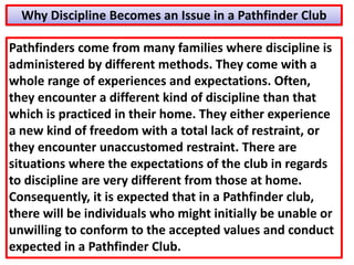 Pathfinders come from many families where discipline is
administered by different methods. They come with a
whole range of experiences and expectations. Often,
they encounter a different kind of discipline than that
which is practiced in their home. They either experience
a new kind of freedom with a total lack of restraint, or
they encounter unaccustomed restraint. There are
situations where the expectations of the club in regards
to discipline are very different from those at home.
Consequently, it is expected that in a Pathfinder club,
there will be individuals who might initially be unable or
unwilling to conform to the accepted values and conduct
expected in a Pathfinder Club.
Why Discipline Becomes an Issue in a Pathfinder Club
 