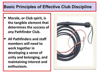 Basic Principles of Effective Club Discipline
• Morale, or Club spirit, is
the tangible element that
determines the success of
any Pathfinder Club.
• All Pathfinders and staff
members will need to
work together in
developing a sense of
unity and belonging, and
maintaining interest and
enthusiasm.
 