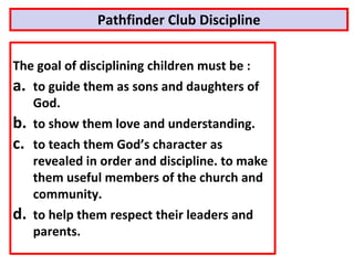 Pathfinder Club Discipline
The goal of disciplining children must be :
a. to guide them as sons and daughters of
God.
b. to show them love and understanding.
c. to teach them God’s character as
revealed in order and discipline. to make
them useful members of the church and
community.
d. to help them respect their leaders and
parents.
 