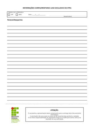 INFORMAÇÕES COMPLEMENTARES (USO EXCLUSIVO DO IFPE)

Débido com a Biblioteca
   SIM         NÃO         Data, _____/_____/__________
                                                                                  Responsável

Parecer/Despachos




                                                              ATENÇÃO:
                           É necessária a apresentação deste comprovante para a entrega do(s) documento(s)
                                                               solicitado(s).
                              A solicitação não procurada no prazo de 90 (noventa) dias perderá a validade.
                           É de inteira responsabilidade do requerente dirigir-se à CGRA para tomar ciência do
                                                       resultado de sua solicitação.
 