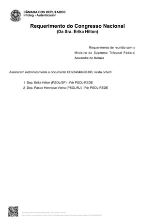 Requerimento do Congresso Nacional
(Da Sra. Erika Hilton)
Requerimento de reunião com o
Ministro do Supremo Tribunal Federal
Alexandre de Moraes
Assinaram eletronicamente o documento CD234040496300, nesta ordem:
1 Dep. Erika Hilton (PSOL/SP) - Fdr PSOL-REDE
2 Dep. Pastor Henrique Vieira (PSOL/RJ) - Fdr PSOL-REDE
CÂMARA DOS DEPUTADOS
Infoleg - Autenticador
Assinado eletronicamente pelo(a) Dep. Erika Hilton e outros
Para verificar as assinaturas, acesse https://infoleg-autenticidade-assinatura.camara.leg.br/CD234040496300
 