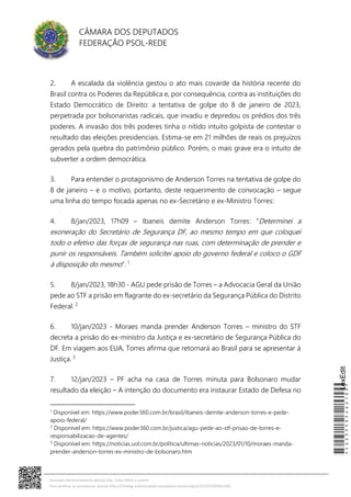CÂMARA DOS DEPUTADOS
FEDERAÇÃO PSOL-REDE
2. A escalada da violência gestou o ato mais covarde da história recente do
Brasil contra os Poderes da República e, por consequência, contra as instituições do
Estado Democrático de Direito: a tentativa de golpe do 8 de janeiro de 2023,
perpetrada por bolsonaristas radicais, que invadiu e depredou os prédios dos três
poderes. A invasão dos três poderes tinha o nítido intuito golpista de contestar o
resultado das eleições presidenciais. Estima-se em 21 milhões de reais os prejuízos
gerados pela quebra do patrimônio público. Porém, o mais grave era o intuito de
subverter a ordem democrática.
3. Para entender o protagonismo de Anderson Torres na tentativa de golpe do
8 de janeiro – e o motivo, portanto, deste requerimento de convocação – segue
uma linha do tempo focada apenas no ex-Secretário e ex-Ministro Torres:
4. 8/jan/2023, 17h09 – Ibaneis demite Anderson Torres: “Determinei a
exoneração do Secretário de Segurança DF, ao mesmo tempo em que coloquei
todo o efetivo das forças de segurança nas ruas, com determinação de prender e
punir os responsáveis. Também solicitei apoio do governo federal e coloco o GDF
à disposição do mesmo”. 1
5. 8/jan/2023, 18h30 - AGU pede prisão de Torres – a Advocacia Geral da União
pede ao STF a prisão em flagrante do ex-secretário da Segurança Pública do Distrito
Federal. 2
6. 10/jan/2023 - Moraes manda prender Anderson Torres – ministro do STF
decreta a prisão do ex-ministro da Justiça e ex-secretário de Segurança Pública do
DF. Em viagem aos EUA, Torres afirma que retornará ao Brasil para se apresentar à
Justiça. 3
7. 12/jan/2023 – PF acha na casa de Torres minuta para Bolsonaro mudar
resultado da eleição – A intenção do documento era instaurar Estado de Defesa no
1
Disponível em: https://www.poder360.com.br/brasil/ibaneis-demite-anderson-torres-e-pede-
apoio-federal/
2
Disponível em: https://www.poder360.com.br/justica/agu-pede-ao-stf-prisao-de-torres-e-
responsabilizacao-de-agentes/
3
Disponível em: https://noticias.uol.com.br/politica/ultimas-noticias/2023/01/10/moraes-manda-
prender-anderson-torres-ex-ministro-de-bolsonaro.htm
*CD235505462100*
LexEdit
Assinado eletronicamente pelo(a) Dep. Erika Hilton e outros
Para verificar as assinaturas, acesse https://infoleg-autenticidade-assinatura.camara.leg.br/CD235505462100
 