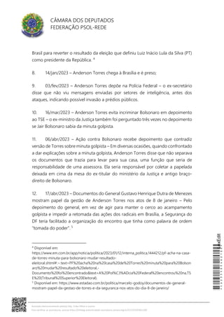 CÂMARA DOS DEPUTADOS
FEDERAÇÃO PSOL-REDE
Brasil para reverter o resultado da eleição que definiu Luiz Inácio Lula da Silva (PT)
como presidente da República. 4
8. 14/jan/2023 – Anderson Torres chega à Brasília e é preso;
9. 03/fev/2023 – Anderson Torres depõe na Polícia Federal – o ex-secretário
disse que não viu mensagens enviadas por setores de inteligência, antes dos
ataques, indicando possível invasão a prédios públicos.
10. 16/mar/2023 – Anderson Torres evita incriminar Bolsonaro em depoimento
ao TSE – o ex-ministro da Justiça também foi perguntado três vezes no depoimento
se Jair Bolsonaro sabia da minuta golpista.
11. 06/abr/2023 – Ação contra Bolsonaro recebe depoimento que contradiz
versão de Torres sobre minuta golpista – Em diversas ocasiões, quando confrontado
a dar explicações sobre a minuta golpista, Anderson Torres disse que não separava
os documentos que trazia para levar para sua casa, uma função que seria de
responsabilidade de uma assessora. Ela seria responsável por coletar a papelada
deixada em cima da mesa do ex-titular do ministério da Justiça e antigo braço-
direito de Bolsonaro.
12. 17/abr/2023 – Documentos do General Gustavo Henrique Dutra de Menezes
mostram papel da gestão de Anderson Torres nos atos de 8 de janeiro – Pelo
depoimento do general, em vez de agir para manter o cerco ao acampamento
golpista e impedir a retomada das ações dos radicais em Brasília, a Segurança do
DF teria facilitado a organização do encontro que tinha como palavra de ordem
“tomada do poder”. 5
4
Disponível em:
https://www.em.com.br/app/noticia/politica/2023/01/12/interna_politica,1444212/pf-acha-na-casa-
de-torres-minuta-para-bolsonaro-mudar-resultado-
eleitoral.shtml#:~:text=PF%20acha%20na%20casa%20de%20Torres%20minuta%20para%20Bolson
aro%20mudar%20resultado%20eleitoral,-
Documento%20foi%20encontrado&text=A%20Pol%C3%ADcia%20Federal%20encontrou%20na,TS
E%20(Tribunal%20Superior%20Eleitoral).
5
Disponível em: https://www.estadao.com.br/politica/marcelo-godoy/documentos-de-general-
mostram-papel-da-gestao-de-torres-e-da-seguranca-nos-atos-do-dia-8-de-janeiro/
*CD235505462100*
LexEdit
Assinado eletronicamente pelo(a) Dep. Erika Hilton e outros
Para verificar as assinaturas, acesse https://infoleg-autenticidade-assinatura.camara.leg.br/CD235505462100
 