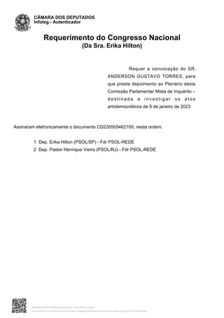 Requerimento do Congresso Nacional
(Da Sra. Erika Hilton)
Requer a convocação do SR.
ANDERSON GUSTAVO TORRES, para
que preste depoimento ao Plenário desta
Comissão Parlamentar Mista de Inquérito –
d e s t i n a d a a i n v e s t i g a r o s a t o s
antidemocráticos de 8 de janeiro de 2023
Assinaram eletronicamente o documento CD235505462100, nesta ordem:
1 Dep. Erika Hilton (PSOL/SP) - Fdr PSOL-REDE
2 Dep. Pastor Henrique Vieira (PSOL/RJ) - Fdr PSOL-REDE
CÂMARA DOS DEPUTADOS
Infoleg - Autenticador
Assinado eletronicamente pelo(a) Dep. Erika Hilton e outros
Para verificar as assinaturas, acesse https://infoleg-autenticidade-assinatura.camara.leg.br/CD235505462100
 