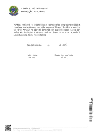 CÂMARA DOS DEPUTADOS
FEDERAÇÃO PSOL-REDE
Diante da relevância dos fatos levantados e considerando a imprescindibilidade da
tomada de seu depoimento para esclarecer o envolvimento do GSI e de membros
das Forças Armadas no ocorrido, contamos com sua sensibilidade e apoio para
acolher esta justificativa e tomar as medidas cabíveis para a convocação do Sr.
General Augusto Heleno Ribeiro Pereira.
Sala da Comissão, de de 2023.
Erika Hilton
PSOL/SP
Pastor Henrique Vieira
PSOL/RJ
*CD230791625900*
LexEdit
Assinado eletronicamente pelo(a) Dep. Erika Hilton e outros
Para verificar as assinaturas, acesse https://infoleg-autenticidade-assinatura.camara.leg.br/CD230791625900
 