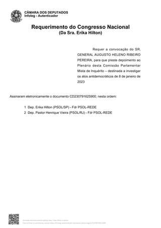 Requerimento do Congresso Nacional
(Da Sra. Erika Hilton)
Requer a convocação do SR.
GENERAL AUGUSTO HELENO RIBEIRO
PEREIRA, para que preste depoimento ao
Plenário desta Comissão Parlamentar
Mista de Inquérito – destinada a investigar
os atos antidemocráticos de 8 de janeiro de
2023
Assinaram eletronicamente o documento CD230791625900, nesta ordem:
1 Dep. Erika Hilton (PSOL/SP) - Fdr PSOL-REDE
2 Dep. Pastor Henrique Vieira (PSOL/RJ) - Fdr PSOL-REDE
CÂMARA DOS DEPUTADOS
Infoleg - Autenticador
Assinado eletronicamente pelo(a) Dep. Erika Hilton e outros
Para verificar as assinaturas, acesse https://infoleg-autenticidade-assinatura.camara.leg.br/CD230791625900
 