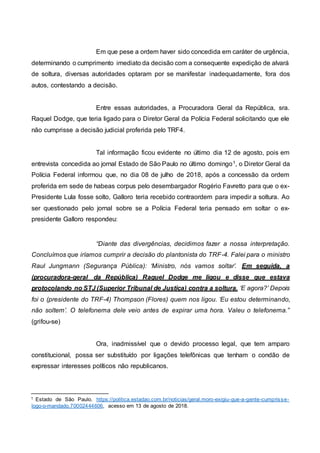 Em que pese a ordem haver sido concedida em caráter de urgência,
determinando o cumprimento imediato da decisão com a consequente expedição de alvará
de soltura, diversas autoridades optaram por se manifestar inadequadamente, fora dos
autos, contestando a decisão.
Entre essas autoridades, a Procuradora Geral da República, sra.
Raquel Dodge, que teria ligado para o Diretor Geral da Polícia Federal solicitando que ele
não cumprisse a decisão judicial proferida pelo TRF4.
Tal informação ficou evidente no último dia 12 de agosto, pois em
entrevista concedida ao jornal Estado de São Paulo no último domingo1, o Diretor Geral da
Polícia Federal informou que, no dia 08 de julho de 2018, após a concessão da ordem
proferida em sede de habeas corpus pelo desembargador Rogério Favretto para que o ex-
Presidente Lula fosse solto, Galloro teria recebido contraordem para impedir a soltura. Ao
ser questionado pelo jornal sobre se a Polícia Federal teria pensado em soltar o ex-
presidente Galloro respondeu:
“Diante das divergências, decidimos fazer a nossa interpretação.
Concluímos que iríamos cumprir a decisão do plantonista do TRF-4. Falei para o ministro
Raul Jungmann (Segurança Pública): ‘Ministro, nós vamos soltar’. Em seguida, a
(procuradora-geral da República) Raquel Dodge me ligou e disse que estava
protocolando no STJ (Superior Tribunal de Justiça) contra a soltura. ‘E agora?’ Depois
foi o (presidente do TRF-4) Thompson (Flores) quem nos ligou. ‘Eu estou determinando,
não soltem’. O telefonema dele veio antes de expirar uma hora. Valeu o telefonema.”
(grifou-se)
Ora, inadmissível que o devido processo legal, que tem amparo
constitucional, possa ser substituído por ligações telefônicas que tenham o condão de
expressar interesses políticos não republicanos.
1 Estado de São Paulo. https://politica.estadao.com.br/noticias/geral,moro-exigiu-que-a-gente-cumprisse-
logo-o-mandado,70002444606, acesso em 13 de agosto de 2018.
 