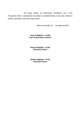 Por essas razões, de fundamental importância que a Sra.
Procuradora tenha a oportunidade de prestar os esclarecimentos a esta casa. Diante do
exposto, apresento o presente requerimento.
Sala da Comissão, em de agosto de 2018.
PAULO PIMENTA – PT/RS
Líder da Bancada na Câmara
PAULO TEIXEIRA – PT/SP
Deputado Federal
WADIH DAMOUS – PT/RJ
Deputado Federal
 
