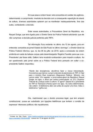 Em que pese a ordem haver sido concedida em caráter de urgência,
determinando o cumprimento imediato da decisão com a consequente expedição de alvará
de soltura, diversas autoridades optaram por se manifestar inadequadamente, fora dos
autos, contestando a decisão.
Entre essas autoridades, a Procuradora Geral da República, sra.
Raquel Dodge, que teria ligado para o Diretor Geral da Polícia Federal solicitando que ele
não cumprisse a decisão judicial proferida pelo TRF4.
Tal informação ficou evidente no último dia 12 de agosto, pois em
entrevista concedida ao jornal Estado de São Paulo no último domingo1, o Diretor Geral da
Polícia Federal informou que, no dia 08 de julho de 2018, após a concessão da ordem
proferida em sede de habeas corpus pelo desembargador Rogério Favretto para que o ex-
Presidente Lula fosse solto, Galloro teria recebido contraordem para impedir a soltura. Ao
ser questionado pelo jornal sobre se a Polícia Federal teria pensado em soltar o ex-
presidente Galloro respondeu:
“Diante das divergências, decidimos fazer a nossa interpretação.
Concluímos que iríamos cumprira decisão do plantonista do TRF-4. Falei
para o ministro Raul Jungmann (Segurança Pública): ‘Ministro, nós
vamos soltar’. Em seguida, a (procuradora-geral da República) Raquel
Dodge me ligou e disse que estava protocolando no STJ (Superior
Tribunal de Justiça) contra a soltura. ‘E agora?’ Depois foi o (presidente
do TRF-4) Thompson (Flores) quem nos ligou. ‘Eu estou determinando,
não soltem’. O telefonema dele veio antes de expirar uma hora. Valeu o
telefonema.” (grifou-se)
Ora, inadmissível que o devido processo legal, que tem amparo
constitucional, possa ser substituído por ligações telefônicas que tenham o condão de
expressar interesses políticos não republicanos.
1 Estado de São Paulo. https://politica.estadao.com.br/noticias/geral,moro-exigiu-que-a-gente-cumprisse-
logo-o-mandado,70002444606, acesso em 13 de agosto de 2018.
 