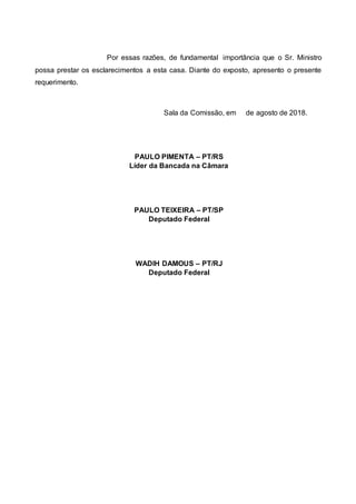 Por essas razões, de fundamental importância que o Sr. Ministro
possa prestar os esclarecimentos a esta casa. Diante do exposto, apresento o presente
requerimento.
Sala da Comissão, em de agosto de 2018.
PAULO PIMENTA – PT/RS
Líder da Bancada na Câmara
PAULO TEIXEIRA – PT/SP
Deputado Federal
WADIH DAMOUS – PT/RJ
Deputado Federal
 