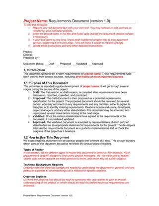 Project Name: Requirements Document (version 1.0)
To use this template:
1. Replace any red italicized text with your own text. You may remove or add sections as
needed for your particular projects.
2. Enter the project name in the title and footer (and change the document version number,
if necessary).
3. If your document is very long, break each numbered chapter into its own document
section, beginning it on a new page. This will make it easier to replace/updagte
4. Delete these instructions and any other italicized instructions.
Project:
Date(s):
Prepared by:
Document status: __ Draft __ Proposed __ Validated __ Approved
1. Introduction
This document contains the system requirements for project name. These requirements have
been derived from several sources, including brief listing of most important sources.
1.1 Purpose of This Document
This document is intended to guide development of project name. It will go through several
stages during the course of the project:
1. Draft: The first version, or draft version, is compiled after requirements have been
discovered, recorded, classified, and prioritized.
2. Proposed: The draft document is then proposed as a potential requirements
specification for the project. The proposed document should be reviewed by several
parties, who may comment on any requirements and any priorities, either to agree, to
disagree, or to identify missing requirements. Readers include end-users, developers,
project managers, and any other stakeholders. The document may be amended and
reproposed several times before moving to the next stage.
3. Validated: Once the various stakeholders have agreed to the requirements in the
document, it is considered validated.
4. Approved: The validated document is accepted by representatives of each party of
stakeholders as an appropriate statement of requirements for the project. The developers
then use the requirements document as a guide to implementation and to check the
progress of the project as it develops.
1.2 How to Use This Document
We expect that this document will be used by people with different skill sets. This section explains
which parts of this document should be reviewed by various types of readers.
Types of Reader
In this section, list the different types of reader this document is aimed at. For example, Flash
programmers, graphic designers, end-users, project managers, etc. For each type of reader,
clearly state which sections are most pertinent to them, and which may be safely skipped.
Technical Background Required
Describe here the technical background needed to understand the document in general, and any
particular expertise or understanding that is needed for specific sections.
Overview Sections
List here the sections that should be read by someone who only wishes to gain an overall
understanding of the project, or which should be read first before technical requirements are
reviewed.
Project Name: Requirements Document (version 1.0) 1
 