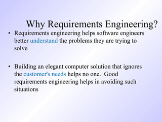 Why Requirements Engineering?
• Requirements engineering helps software engineers
better understand the problems they are trying to
solve
• Building an elegant computer solution that ignores
the customer's needs helps no one. Good
requirements engineering helps in avoiding such
situations
 