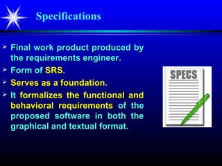 Specifications

   Final work product produced by
    the requirements engineer.
   Form of SRS.
   Serves as a foundation.
   It formalizes the functional and
    behavioral requirements of the
    proposed software in both the
    graphical and textual format.
 