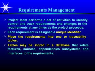 Requirements Management
   Project team performs a set of activities to identify,
    control and track requirements and changes to the
    requirements at any times as the project proceeds.
   Each requirement is assigned a unique identifier.
   Place the requirements into one or traceability
    tables.
   Tables may be stored in a database that relate
    features, sources, dependencies subsystems and
    interfaces to the requirements.
 