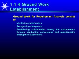 1.1.4 Ground Work
Establishment
 Ground Work for Requirement Analysis consist
 of
     Identifying stakeholders,
     Recognizing viewpoints,
     Establishing collaboration among the stakeholders
      through conducting conversions and questionnaire
      among the stakeholders.
 
