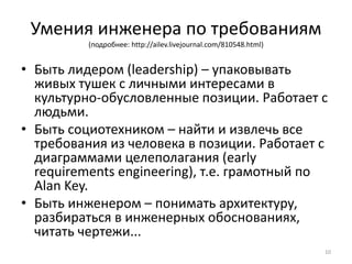 Умения инженера по требованиям
          (подробнее: http://ailev.livejournal.com/810548.html)


• Быть лидером (leadership) – упаковывать
  живых тушек с личными интересами в
  культурно-обусловленные позиции. Работает с
  людьми.
• Быть социотехником – найти и извлечь все
  требования из человека в позиции. Работает с
  диаграммами целеполагания (early
  requirements engineering), т.е. грамотный по
  Alan Key.
• Быть инженером – понимать архитектуру,
  разбираться в инженерных обоснованиях,
  читать чертежи...
                                                                  10
 