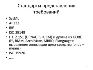 Стандарты представления
            требований
• SysML
• AP233
• RIF
• ISO 29148
• ITU Z.151 (URN=GRL+UCM) и другие из GORE
  (i*, BMM, ArchiMate, MBRD, Planguage):
  выражение оппозиции цели-средства (ends –
  means)
• ISO 15926
• …..

                                              12
 