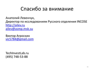 Спасибо за внимание
Анатолий Левенчук,
Директор по исследованиям Русского отделения INCOSE
http://ailev.ru
ailev@asmp.msk.su

Виктор Агроскин
vic5784@gmail.com



TechInvestLab.ru
(495) 748-53-88

                                                  15
 
